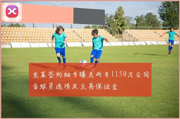 克莱签约细节曝光两年1150万合同含球员选项及交易保证金